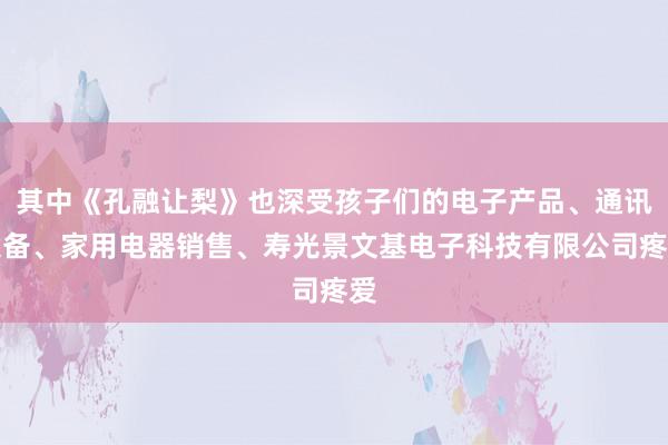 其中《孔融让梨》也深受孩子们的电子产品、通讯设备、家用电器销售、寿光景文基电子科技有限公司疼爱