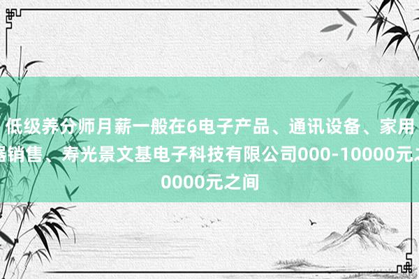 低级养分师月薪一般在6电子产品、通讯设备、家用电器销售、寿光景文基电子科技有限公司000-10000元之间