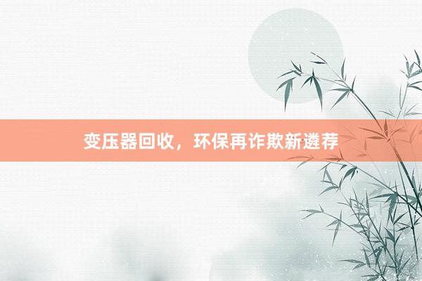 变压器回收，环保再诈欺新遴荐