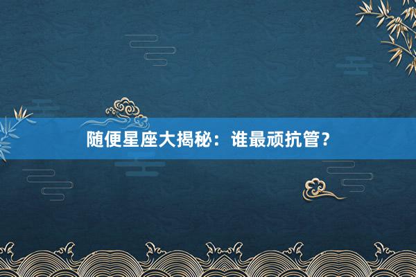 随便星座大揭秘：谁最顽抗管？